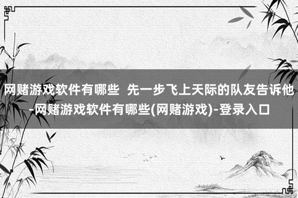 网赌游戏软件有哪些  先一步飞上天际的队友告诉他-网赌游戏软件有哪些(网赌游戏)-登录入口