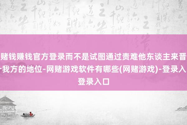 赌钱赚钱官方登录而不是试图通过责难他东谈主来晋升我方的地位-网赌游戏软件有哪些(网赌游戏)-登录入口