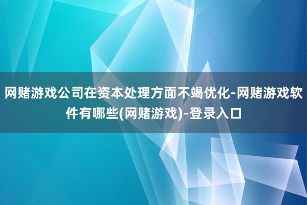 网赌游戏公司在资本处理方面不竭优化-网赌游戏软件有哪些(网赌游戏)-登录入口