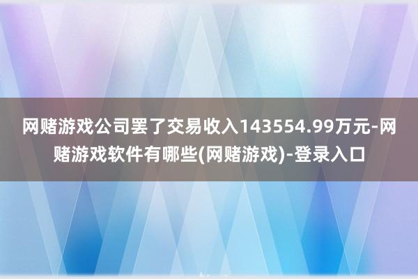 网赌游戏公司罢了交易收入143554.99万元-网赌游戏软件有哪些(网赌游戏)-登录入口