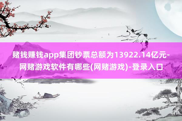 赌钱赚钱app集团钞票总额为13922.14亿元-网赌游戏软件有哪些(网赌游戏)-登录入口