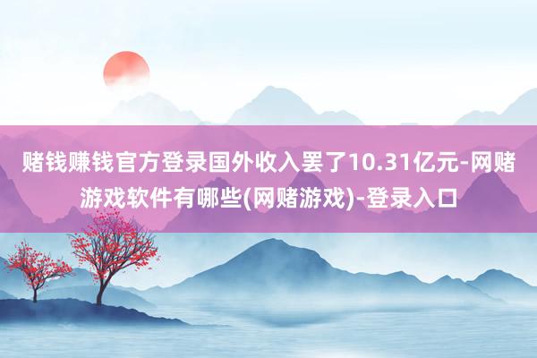 赌钱赚钱官方登录国外收入罢了10.31亿元-网赌游戏软件有哪些(网赌游戏)-登录入口