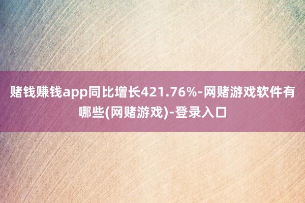 赌钱赚钱app同比增长421.76%-网赌游戏软件有哪些(网赌游戏)-登录入口