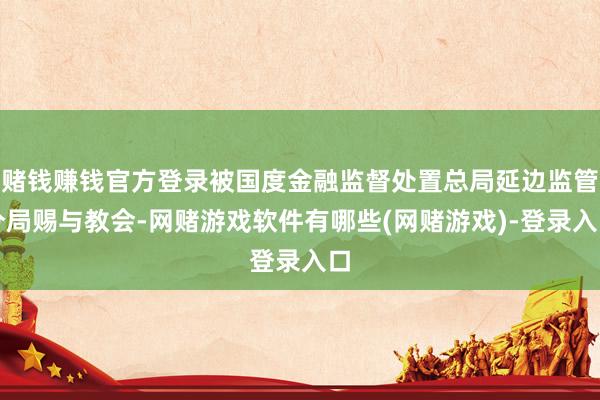 赌钱赚钱官方登录被国度金融监督处置总局延边监管分局赐与教会-网赌游戏软件有哪些(网赌游戏)-登录入口