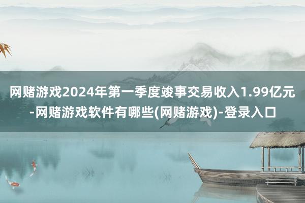 网赌游戏2024年第一季度竣事交易收入1.99亿元-网赌游戏软件有哪些(网赌游戏)-登录入口