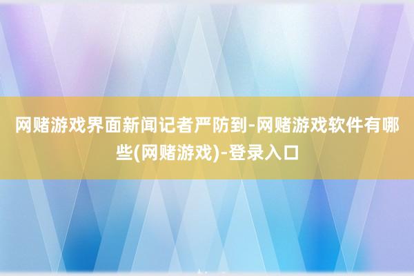 网赌游戏　　界面新闻记者严防到-网赌游戏软件有哪些(网赌游戏)-登录入口