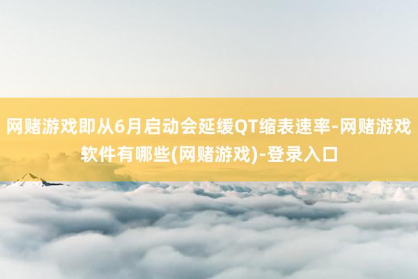 网赌游戏即从6月启动会延缓QT缩表速率-网赌游戏软件有哪些(网赌游戏)-登录入口