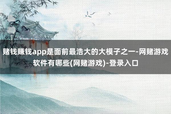 赌钱赚钱app是面前最浩大的大模子之一-网赌游戏软件有哪些(网赌游戏)-登录入口