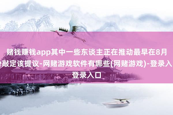 赌钱赚钱app其中一些东谈主正在推动最早在8月份敲定该提议-网赌游戏软件有哪些(网赌游戏)-登录入口