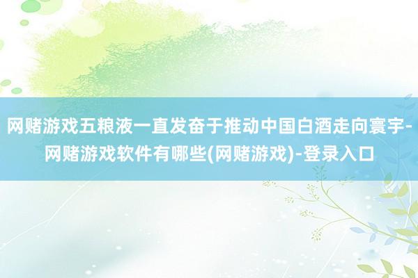 网赌游戏五粮液一直发奋于推动中国白酒走向寰宇-网赌游戏软件有哪些(网赌游戏)-登录入口