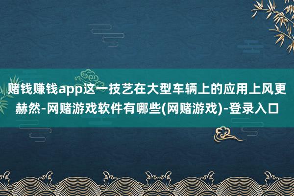 赌钱赚钱app这一技艺在大型车辆上的应用上风更赫然-网赌游戏软件有哪些(网赌游戏)-登录入口