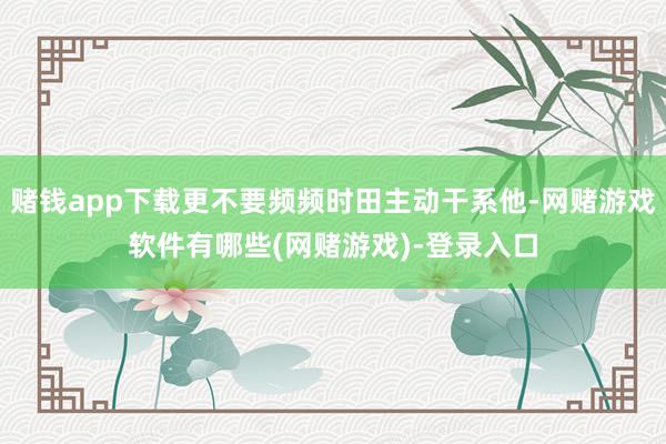 赌钱app下载更不要频频时田主动干系他-网赌游戏软件有哪些(网赌游戏)-登录入口