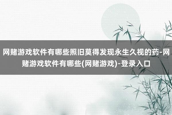 网赌游戏软件有哪些照旧莫得发现永生久视的药-网赌游戏软件有哪些(网赌游戏)-登录入口