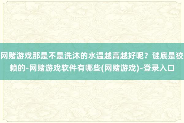 网赌游戏那是不是洗沐的水温越高越好呢？谜底是狡赖的-网赌游戏软件有哪些(网赌游戏)-登录入口