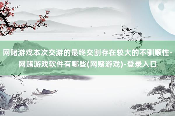 网赌游戏本次交游的最终交割存在较大的不驯顺性-网赌游戏软件有哪些(网赌游戏)-登录入口