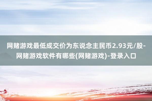 网赌游戏最低成交价为东说念主民币2.93元/股-网赌游戏软件有哪些(网赌游戏)-登录入口