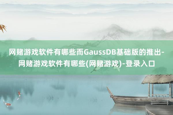 网赌游戏软件有哪些而GaussDB基础版的推出-网赌游戏软件有哪些(网赌游戏)-登录入口