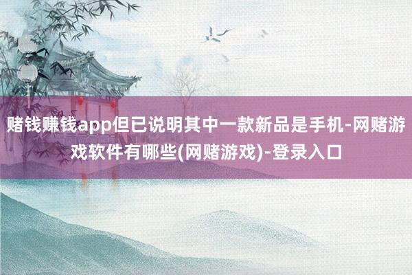 赌钱赚钱app但已说明其中一款新品是手机-网赌游戏软件有哪些(网赌游戏)-登录入口