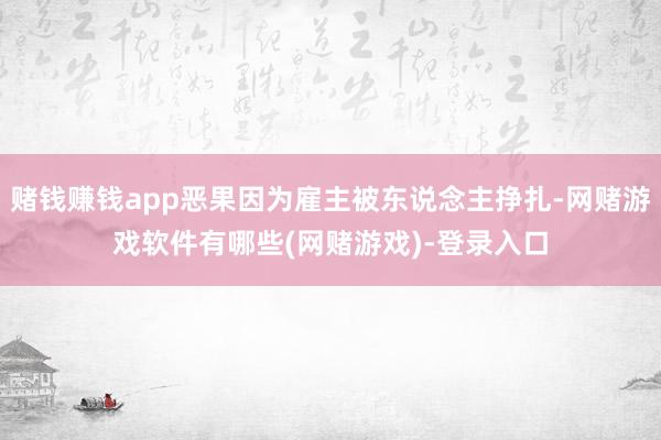 赌钱赚钱app恶果因为雇主被东说念主挣扎-网赌游戏软件有哪些(网赌游戏)-登录入口