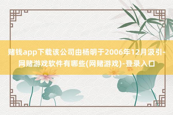 赌钱app下载该公司由杨明于2006年12月汲引-网赌游戏软件有哪些(网赌游戏)-登录入口