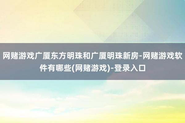 网赌游戏广厦东方明珠和广厦明珠新房-网赌游戏软件有哪些(网赌游戏)-登录入口