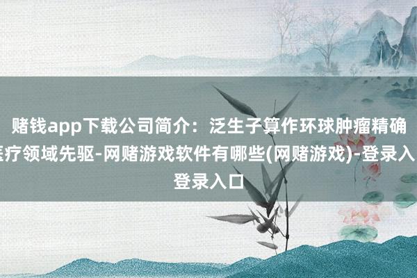 赌钱app下载公司简介：泛生子算作环球肿瘤精确医疗领域先驱-网赌游戏软件有哪些(网赌游戏)-登录入口