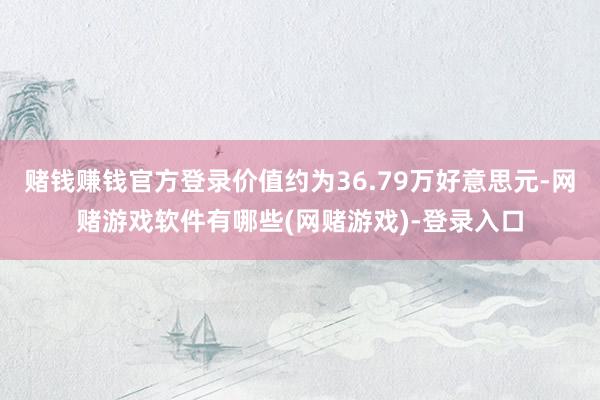 赌钱赚钱官方登录价值约为36.79万好意思元-网赌游戏软件有哪些(网赌游戏)-登录入口