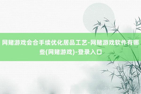 网赌游戏会合手续优化居品工艺-网赌游戏软件有哪些(网赌游戏)-登录入口