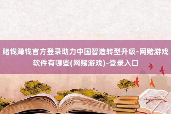 赌钱赚钱官方登录助力中国智造转型升级-网赌游戏软件有哪些(网赌游戏)-登录入口