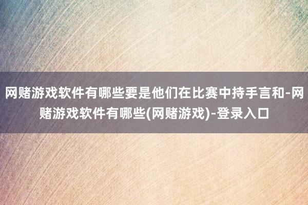 网赌游戏软件有哪些要是他们在比赛中持手言和-网赌游戏软件有哪些(网赌游戏)-登录入口