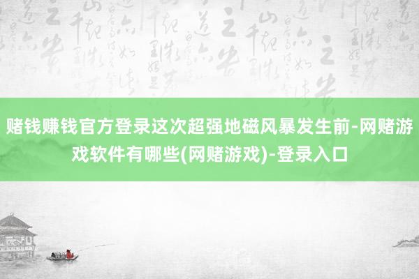 赌钱赚钱官方登录这次超强地磁风暴发生前-网赌游戏软件有哪些(网赌游戏)-登录入口