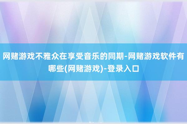 网赌游戏不雅众在享受音乐的同期-网赌游戏软件有哪些(网赌游戏)-登录入口