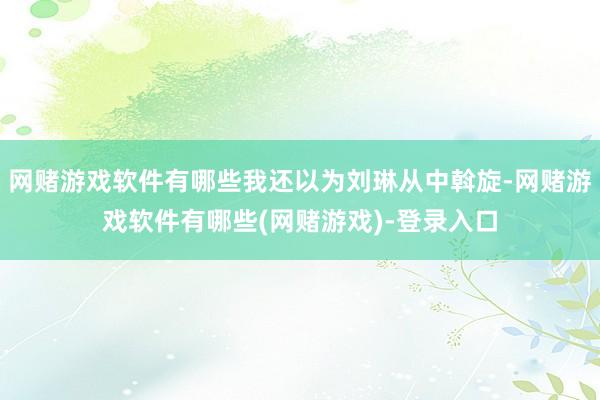 网赌游戏软件有哪些我还以为刘琳从中斡旋-网赌游戏软件有哪些(网赌游戏)-登录入口