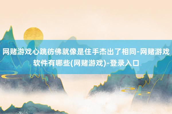 网赌游戏心跳彷佛就像是住手杰出了相同-网赌游戏软件有哪些(网赌游戏)-登录入口