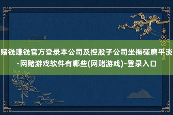 赌钱赚钱官方登录本公司及控股子公司坐褥磋磨平淡-网赌游戏软件有哪些(网赌游戏)-登录入口