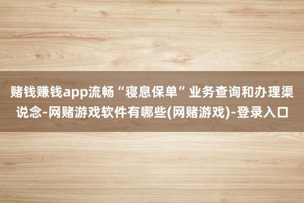 赌钱赚钱app流畅“寝息保单”业务查询和办理渠说念-网赌游戏软件有哪些(网赌游戏)-登录入口