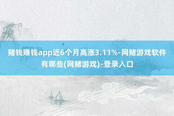 赌钱赚钱app近6个月高涨3.11%-网赌游戏软件有哪些(网赌游戏)-登录入口