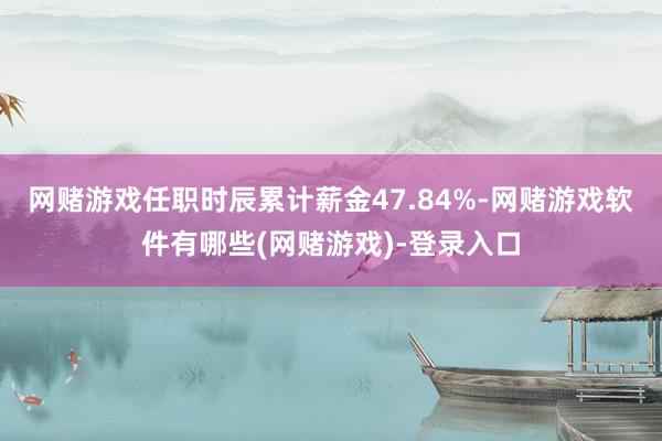 网赌游戏任职时辰累计薪金47.84%-网赌游戏软件有哪些(网赌游戏)-登录入口