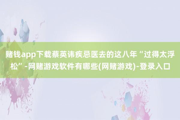 赌钱app下载蔡英讳疾忌医去的这八年“过得太浮松”-网赌游戏软件有哪些(网赌游戏)-登录入口