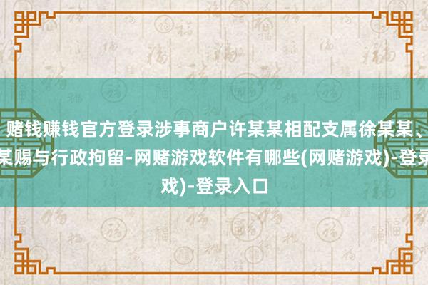 赌钱赚钱官方登录涉事商户许某某相配支属徐某某、时某某赐与行政拘留-网赌游戏软件有哪些(网赌游戏)-登录入口