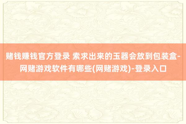 赌钱赚钱官方登录 索求出来的玉器会放到包装盒-网赌游戏软件有哪些(网赌游戏)-登录入口