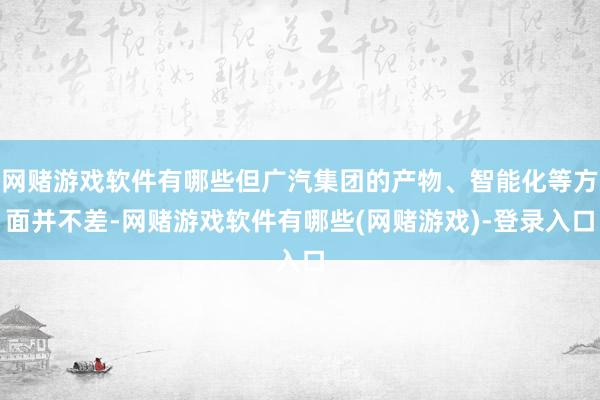 网赌游戏软件有哪些但广汽集团的产物、智能化等方面并不差-网赌游戏软件有哪些(网赌游戏)-登录入口