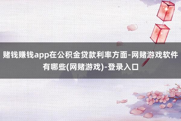 赌钱赚钱app在公积金贷款利率方面-网赌游戏软件有哪些(网赌游戏)-登录入口