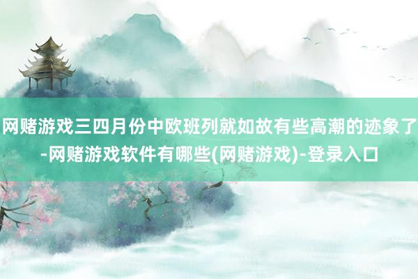 网赌游戏三四月份中欧班列就如故有些高潮的迹象了-网赌游戏软件有哪些(网赌游戏)-登录入口