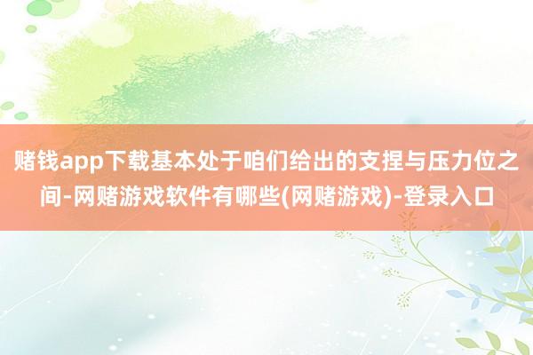 赌钱app下载基本处于咱们给出的支捏与压力位之间-网赌游戏软件有哪些(网赌游戏)-登录入口