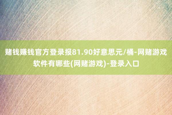 赌钱赚钱官方登录报81.90好意思元/桶-网赌游戏软件有哪些(网赌游戏)-登录入口