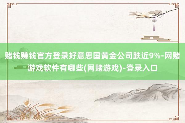 赌钱赚钱官方登录好意思国黄金公司跌近9%-网赌游戏软件有哪些(网赌游戏)-登录入口