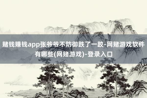 赌钱赚钱app张爷爷不防御跌了一跤-网赌游戏软件有哪些(网赌游戏)-登录入口