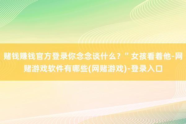 赌钱赚钱官方登录你念念谈什么？”女孩看着他-网赌游戏软件有哪些(网赌游戏)-登录入口