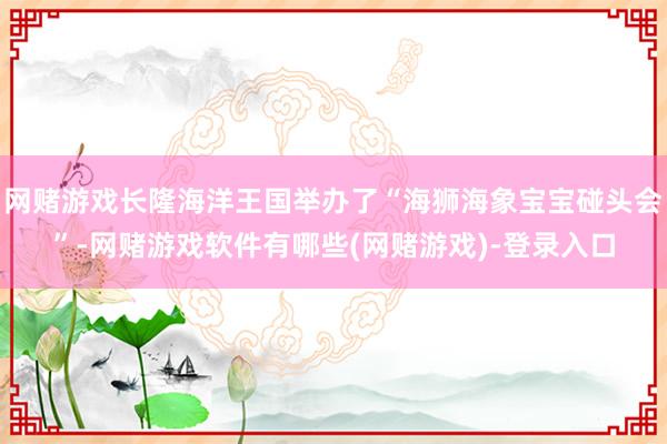 网赌游戏长隆海洋王国举办了“海狮海象宝宝碰头会”-网赌游戏软件有哪些(网赌游戏)-登录入口